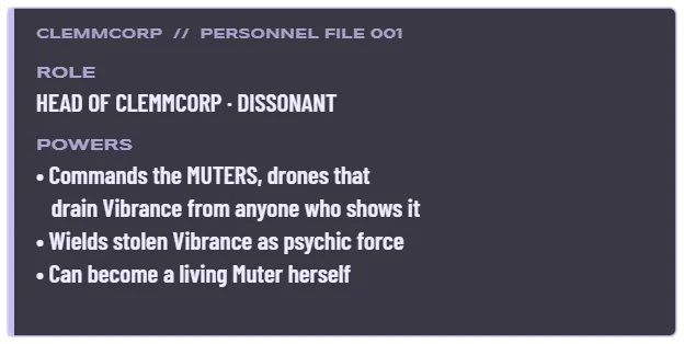 Clemmentine Description: Role, head of Clemmcorp, Dissonant. Powers: commands the Muters, drones that drain Vibrance from anyone who shows it; wields stolen Vibrance as psychic force; can become a living Muter herself